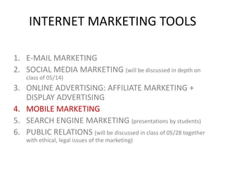 INTERNET MARKETING TOOLS
1. E-MAIL MARKETING
2. SOCIAL MEDIA MARKETING (will be discussed in depth on
class of 05/14)

3. ONLINE ADVERTISING: AFFILIATE MARKETING +
DISPLAY ADVERTISING
4. MOBILE MARKETING
5. SEARCH ENGINE MARKETING (presentations by students)
6. PUBLIC RELATIONS (will be discussed in class of 05/28 together
with ethical, legal issues of the marketing)

 