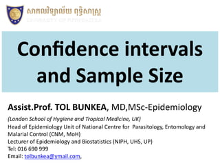 Conﬁdence intervals
and Sample Size
Assist.Prof. TOL BUNKEA, MD,MSc-Epidemiology
(London School of Hygiene and Tropical Medicine, UK)
Head of Epidemiology Unit of National Centre for Parasitology, Entomology and
Malarial Control (CNM, MoH)
Lecturer of Epidemiology and Biostatistics (NIPH, UHS, UP)
Tel: 016 690 999
Email: tolbunkea@ymail.com,
 
