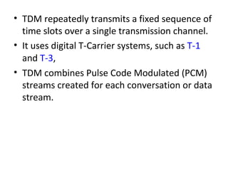 • TDM repeatedly transmits a fixed sequence of
time slots over a single transmission channel.
• It uses digital T-Carrier systems, such as T-1
and T-3,
• TDM combines Pulse Code Modulated (PCM)
streams created for each conversation or data
stream.
 