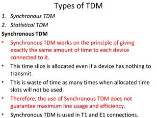 Types of TDM
1. Synchronous TDM
2. Statistical TDM
Synchronous TDM
• Synchronous TDM works on the principle of giving
exactly the same amount of time to each device
connected to it.
• This time slice is allocated even if a device has nothing to
transmit.
• This is waste of time as many times when allocated time
slots will not be used.
• Therefore, the use of Synchronous TDM does not
guarantee maximum line usage and efficiency.
• Synchronous TDM is used in T1 and E1 connections.
 