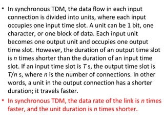 • In synchronous TDM, the data flow in each input
connection is divided into units, where each input
occupies one input time slot. A unit can be 1 bit, one
character, or one block of data. Each input unit
becomes one output unit and occupies one output
time slot. However, the duration of an output time slot
is n times shorter than the duration of an input time
slot. If an input time slot is T s, the output time slot is
T/n s, where n is the number of connections. In other
words, a unit in the output connection has a shorter
duration; it travels faster.
• In synchronous TDM, the data rate of the link is n times
faster, and the unit duration is n times shorter.
 