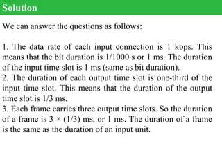 We can answer the questions as follows:
1. The data rate of each input connection is 1 kbps. This
means that the bit duration is 1/1000 s or 1 ms. The duration
of the input time slot is 1 ms (same as bit duration).
2. The duration of each output time slot is one-third of the
input time slot. This means that the duration of the output
time slot is 1/3 ms.
3. Each frame carries three output time slots. So the duration
of a frame is 3 × (1/3) ms, or 1 ms. The duration of a frame
is the same as the duration of an input unit.
Solution
 