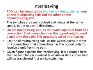 Interleaving
• TDM can be visualized as two fast rotating switches, one
on the multiplexing side and the other on the
demultiplexing side.
• The switches are synchronized and rotate at the same
speed, but in opposite directions.
• On the multiplexing side, as the switch opens in front of a
connection, that connection has the opportunity to send
a unit onto the path. This process is called interleaving.
• On the demultiplexing side, as the switch opens in front
of a connection, that connection has the opportunity to
receive a unit from the path.
• Given figure explains the interleaving. It is assumed here
that no switching is involved & whatever data comes first
will be transferred first unlike switching.
 