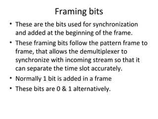 Framing bits
• These are the bits used for synchronization
and added at the beginning of the frame.
• These framing bits follow the pattern frame to
frame, that allows the demultiplexer to
synchronize with incoming stream so that it
can separate the time slot accurately.
• Normally 1 bit is added in a frame
• These bits are 0 & 1 alternatively.
 