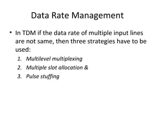 Data Rate Management
• In TDM if the data rate of multiple input lines
are not same, then three strategies have to be
used:
1. Multilevel multiplexing
2. Multiple slot allocation &
3. Pulse stuffing
 