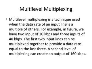 Multilevel Multiplexing
• Multilevel multiplexing is a technique used
when the data rate of an input line is a
multiple of others. For example, in figure, we
have two input of 20 kbps and three inputs of
40 kbps. The first two input lines can be
multiplexed together to provide a data rate
equal to the last three. A second level of
multiplexing can create an output of 160 kbps.
 
