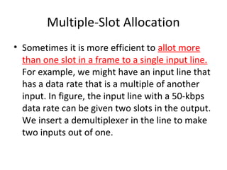 Multiple-Slot Allocation
• Sometimes it is more efficient to allot more
than one slot in a frame to a single input line.
For example, we might have an input line that
has a data rate that is a multiple of another
input. In figure, the input line with a 50-kbps
data rate can be given two slots in the output.
We insert a demultiplexer in the line to make
two inputs out of one.
 