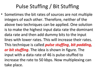 Pulse Stuffing / Bit Stuffing
• Sometimes the bit rates of sources are not multiple
integers of each other. Therefore, neither of the
above two techniques can be applied. One solution
is to make the highest input data rate the dominant
data rate and then add dummy bits to the input
lines with lower rates. This will increase their rates.
This technique is called pulse stuffing, bit padding,
or bit stuffing. The idea is shown in figure. The
input with a data rate of 46 is pulse-stuffed to
increase the rate to 50 kbps. Now multiplexing can
take place.
 