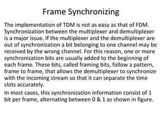 Frame Synchronizing
The implementation of TDM is not as easy as that of FDM.
Synchronization between the multiplexer and demultiplexer
is a major issue. If the multiplexer and the demultiplexer are
out of synchronization a bit belonging to one channel may be
received by the wrong channel. For this reason, one or more
synchronization bits are usually added to the beginning of
each frame. These bits, called framing bits, follow a pattern,
frame to frame, that allows the demultiplexer to synchronize
with the incoming stream so that it can separate the time
slots accurately.
In most cases, this synchronization information consist of 1
bit per frame, alternating between 0 & 1 as shown in figure.
 