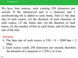 We have four sources, each creating 250 characters per
second. If the interleaved unit is a character and 1
synchronizing bit is added to each frame, find (1) the data
rate of each source, (2) the duration of each character in
each source, (3) the frame rate, (4) the duration of each
frame, (5) the number of bits in each frame, and (6) the data
rate of the link.
Example 6.10
Solution
6. The data rate of each source is 250 × 8 = 2000 bps = 2
kbps.
2. Each source sends 250 characters per second; therefore,
the duration of a character is 1/250 s, or 4 ms.
6.45
 