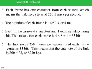 3. Each frame has one character from each source, which
means the link needs to send 250 frames per second.
4. The duration of each frame is 1/250 s, or 4 ms.
5. Each frame carries 4 characters and 1 extra synchronizing
bit. This means that each frame is 4 × 8 + 1 = 33 bits.
6. The link sends 250 frames per second, and each frame
contains 33 bits. This means that the data rate of the link
is 250 × 33, or 8250 bps.
Example 6.10 (Continued)
6.46
 