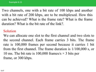 Two channels, one with a bit rate of 100 kbps and another
with a bit rate of 200 kbps, are to be multiplexed. How this
can be achieved? What is the frame rate? What is the frame
duration? What is the bit rate of the link?.
Example 6.11
Solution
We can allocate one slot to the first channel and two slots to
the second channel. Each frame carries 3 bits. The frame
rate is 100,000 frames per second because it carries 1 bit
from the first channel. The frame duration is 1/100,000 s, or
10 ms. The bit rate is 100,000 frames/s × 3 bits per
frame, or 300 kbps.
6.47
 