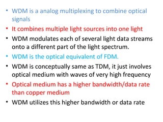 • WDM is a analog multiplexing to combine optical
signals
• It combines multiple light sources into one light
• WDM modulates each of several light data streams
onto a different part of the light spectrum.
• WDM is the optical equivalent of FDM.
• WDM is conceptually same as TDM, it just involves
optical medium with waves of very high frequency
• Optical medium has a higher bandwidth/data rate
than copper medium
• WDM utilizes this higher bandwidth or data rate
 