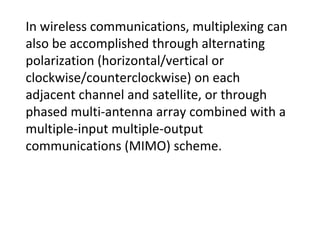 In wireless communications, multiplexing can
also be accomplished through alternating
polarization (horizontal/vertical or
clockwise/counterclockwise) on each
adjacent channel and satellite, or through
phased multi-antenna array combined with a
multiple-input multiple-output
communications (MIMO) scheme.
 