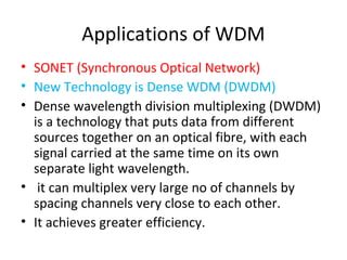 Applications of WDM
• SONET (Synchronous Optical Network)
• New Technology is Dense WDM (DWDM)
• Dense wavelength division multiplexing (DWDM)
is a technology that puts data from different
sources together on an optical fibre, with each
signal carried at the same time on its own
separate light wavelength.
• it can multiplex very large no of channels by
spacing channels very close to each other.
• It achieves greater efficiency.
 