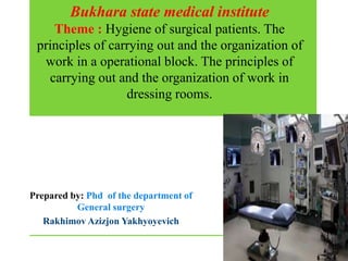 Bukhara state medical institute
Theme : Hygiene of surgical patients. The
principles of carrying out and the organization of
work in a operational block. The principles of
carrying out and the organization of work in
dressing rooms.
Prepared by: Phd of the department of
General surgery
Rakhimov Azizjon Yakhyoyevich
 