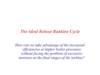 The Ideal Reheat Rankine Cycle
How can we take advantage of the increased
efficiencies at higher boiler pressures
without facing the problem of excessive
moisture at the final stages of the turbine?
 