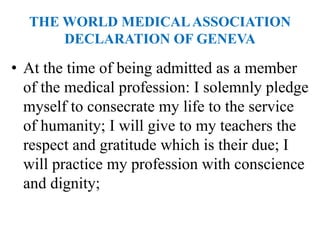 THE WORLD MEDICALASSOCIATION
DECLARATION OF GENEVA
• At the time of being admitted as a member
of the medical profession: I solemnly pledge
myself to consecrate my life to the service
of humanity; I will give to my teachers the
respect and gratitude which is their due; I
will practice my profession with conscience
and dignity;
 