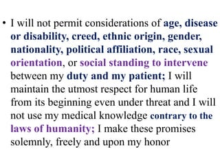 • I will not permit considerations of age, disease
or disability, creed, ethnic origin, gender,
nationality, political affiliation, race, sexual
orientation, or social standing to intervene
between my duty and my patient; I will
maintain the utmost respect for human life
from its beginning even under threat and I will
not use my medical knowledge contrary to the
laws of humanity; I make these promises
solemnly, freely and upon my honor
 