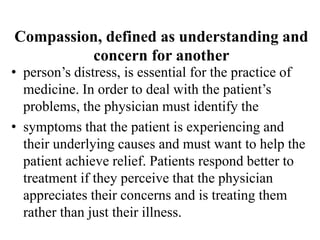 Compassion, defined as understanding and
concern for another
• person’s distress, is essential for the practice of
medicine. In order to deal with the patient’s
problems, the physician must identify the
• symptoms that the patient is experiencing and
their underlying causes and must want to help the
patient achieve relief. Patients respond better to
treatment if they perceive that the physician
appreciates their concerns and is treating them
rather than just their illness.
 