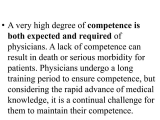 • A very high degree of competence is
both expected and required of
physicians. A lack of competence can
result in death or serious morbidity for
patients. Physicians undergo a long
training period to ensure competence, but
considering the rapid advance of medical
knowledge, it is a continual challenge for
them to maintain their competence.
 