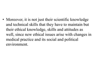 • Moreover, it is not just their scientific knowledge
and technical skills that they have to maintain but
their ethical knowledge, skills and attitudes as
well, since new ethical issues arise with changes in
medical practice and its social and political
environment.
 