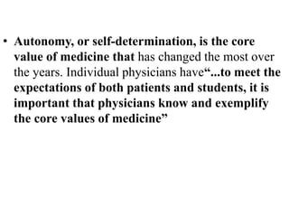 • Autonomy, or self-determination, is the core
value of medicine that has changed the most over
the years. Individual physicians have“...to meet the
expectations of both patients and students, it is
important that physicians know and exemplify
the core values of medicine”
 