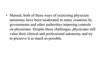 • Manual, both of these ways of exercising physician
autonomy have been moderated in many countries by
governments and other authorities imposing controls
on physicians. Despite these challenges, physicians still
value their clinical and professional autonomy and try
to preserve it as much as possible.
 