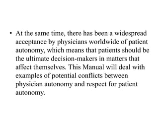 • At the same time, there has been a widespread
acceptance by physicians worldwide of patient
autonomy, which means that patients should be
the ultimate decision-makers in matters that
affect themselves. This Manual will deal with
examples of potential conflicts between
physician autonomy and respect for patient
autonomy.
 