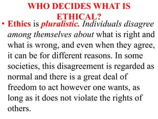 WHO DECIDES WHAT IS
ETHICAL?
• Ethics is pluralistic. Individuals disagree
among themselves about what is right and
what is wrong, and even when they agree,
it can be for different reasons. In some
societies, this disagreement is regarded as
normal and there is a great deal of
freedom to act however one wants, as
long as it does not violate the rights of
others.
 