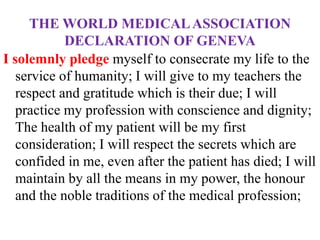 THE WORLD MEDICALASSOCIATION
DECLARATION OF GENEVA
I solemnly pledge myself to consecrate my life to the
service of humanity; I will give to my teachers the
respect and gratitude which is their due; I will
practice my profession with conscience and dignity;
The health of my patient will be my first
consideration; I will respect the secrets which are
confided in me, even after the patient has died; I will
maintain by all the means in my power, the honour
and the noble traditions of the medical profession;
 