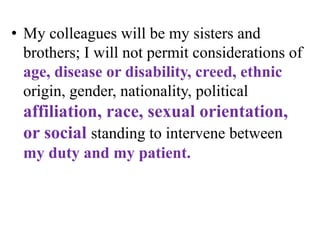 • My colleagues will be my sisters and
brothers; I will not permit considerations of
age, disease or disability, creed, ethnic
origin, gender, nationality, political
affiliation, race, sexual orientation,
or social standing to intervene between
my duty and my patient.
 