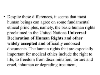 • Despite these differences, it seems that most
human beings can agree on some fundamental
ethical principles, namely, the basic human rights
proclaimed in the United Nations Universal
Declaration of Human Rights and other
widely accepted and officially endorsed
documents. The human rights that are especially
important for medical ethics include the right to
life, to freedom from discrimination, torture and
cruel, inhuman or degrading treatment,
 