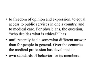 • to freedom of opinion and expression, to equal
access to public services in one’s country, and
to medical care. For physicians, the question,
“who decides what is ethical?” has
• until recently had a somewhat different answer
than for people in general. Over the centuries
the medical profession has developed its
• own standards of behavior for its members
 