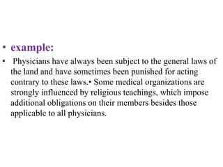 • example:
• Physicians have always been subject to the general laws of
the land and have sometimes been punished for acting
contrary to these laws.• Some medical organizations are
strongly influenced by religious teachings, which impose
additional obligations on their members besides those
applicable to all physicians.
 