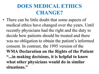 DOES MEDICAL ETHICS
CHANGE?
• There can be little doubt that some aspects of
medical ethics have changed over the years. Until
recently physicians had the right and the duty to
decide how patients should be treated and there
was no obligation to obtain the patient’s informed
consent. In contrast, the 1995 version of the
WMA Declaration on the Rights of the Patient
“...in making decisions, it is helpful to know
what other physicians would do in similar
situations.”
 