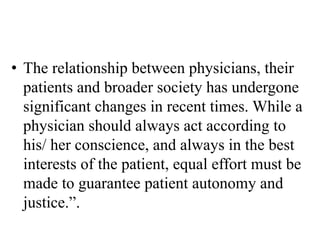 • The relationship between physicians, their
patients and broader society has undergone
significant changes in recent times. While a
physician should always act according to
his/ her conscience, and always in the best
interests of the patient, equal effort must be
made to guarantee patient autonomy and
justice.”.
 