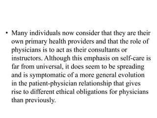 • Many individuals now consider that they are their
own primary health providers and that the role of
physicians is to act as their consultants or
instructors. Although this emphasis on self-care is
far from universal, it does seem to be spreading
and is symptomatic of a more general evolution
in the patient-physician relationship that gives
rise to different ethical obligations for physicians
than previously.
 