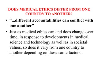 DOES MEDICAL ETHICS DIFFER FROM ONE
COUNTRY TO ANOTHER?
• “...different accountabilities can conflict with
one another”
• Just as medical ethics can and does change over
time, in response to developments in medical
science and technology as well as in societal
values, so does it vary from one country to
another depending on these same factors..
 