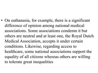 • On euthanasia, for example, there is a significant
difference of opinion among national medical
associations. Some associations condemn it but
others are neutral and at least one, the Royal Dutch
Medical Association, accepts it under certain
conditions. Likewise, regarding access to
healthcare, some national associations support the
equality of all citizens whereas others are willing
to tolerate great inequalities
 