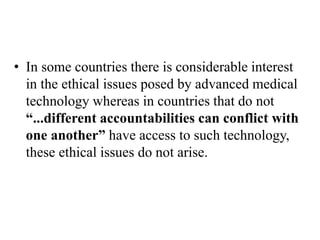 • In some countries there is considerable interest
in the ethical issues posed by advanced medical
technology whereas in countries that do not
“...different accountabilities can conflict with
one another” have access to such technology,
these ethical issues do not arise.
 