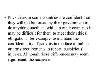 • Physicians in some countries are confident that
they will not be forced by their government to
do anything unethical while in other countries it
may be difficult for them to meet their ethical
obligations, for example, to maintain the
confidentiality of patients in the face of police
or army requirements to report ‘suspicious’
injuries. Although these differences may seem
significant, the similarities
 