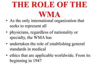 THE ROLE OF THE
WMA
• As the only international organization that
seeks to represent all
• physicians, regardless of nationality or
specialty, the WMA has
• undertaken the role of establishing general
standards in medical
• ethics that are applicable worldwide. From its
beginning in 1947
 