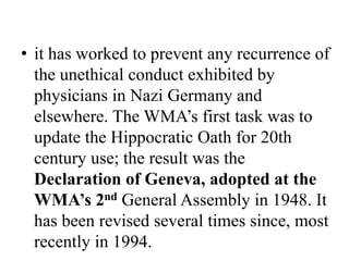• it has worked to prevent any recurrence of
the unethical conduct exhibited by
physicians in Nazi Germany and
elsewhere. The WMA’s first task was to
update the Hippocratic Oath for 20th
century use; the result was the
Declaration of Geneva, adopted at the
WMA’s 2nd General Assembly in 1948. It
has been revised several times since, most
recently in 1994.
 