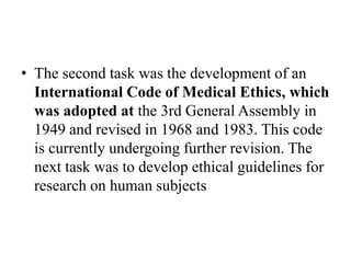 • The second task was the development of an
International Code of Medical Ethics, which
was adopted at the 3rd General Assembly in
1949 and revised in 1968 and 1983. This code
is currently undergoing further revision. The
next task was to develop ethical guidelines for
research on human subjects
 