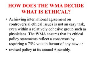 HOW DOES THE WMA DECIDE
WHAT IS ETHICAL?
• Achieving international agreement on
controversial ethical issues is not an easy task,
even within a relatively cohesive group such as
physicians. The WMA ensures that its ethical
policy statements reflect a consensus by
requiring a 75% vote in favour of any new or
• revised policy at its annual Assembly.
 