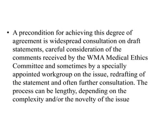 • A precondition for achieving this degree of
agreement is widespread consultation on draft
statements, careful consideration of the
comments received by the WMA Medical Ethics
Committee and sometimes by a specially
appointed workgroup on the issue, redrafting of
the statement and often further consultation. The
process can be lengthy, depending on the
complexity and/or the novelty of the issue
 
