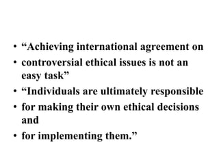 • “Achieving international agreement on
• controversial ethical issues is not an
easy task”
• “Individuals are ultimately responsible
• for making their own ethical decisions
and
• for implementing them.”
 