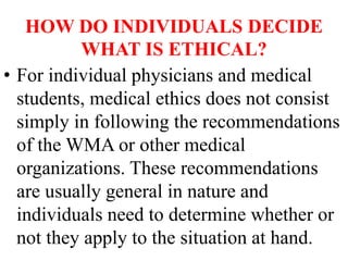 HOW DO INDIVIDUALS DECIDE
WHAT IS ETHICAL?
• For individual physicians and medical
students, medical ethics does not consist
simply in following the recommendations
of the WMA or other medical
organizations. These recommendations
are usually general in nature and
individuals need to determine whether or
not they apply to the situation at hand.
 