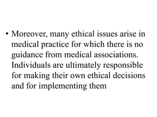 • Moreover, many ethical issues arise in
medical practice for which there is no
guidance from medical associations.
Individuals are ultimately responsible
for making their own ethical decisions
and for implementing them
 